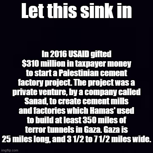 In Plain Old Black and White, our corrupt agencies start wars and we paid for them | In 2016 USAID gifted $310 million in taxpayer money to start a Palestinian cement factory project. The project was a private venture, by a company called Sanad, to create cement mills and factories which Hamas' used to build at least 350 miles of terror tunnels in Gaza. Gaza is 25 miles long, and 3 1/2 to 7 1/2 miles wide. Let this sink in | image tagged in plain black | made w/ Imgflip meme maker