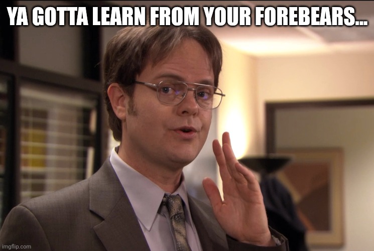 Dwight Schrute it's true | YA GOTTA LEARN FROM YOUR FOREBEARS... | image tagged in dwight schrute it's true | made w/ Imgflip meme maker