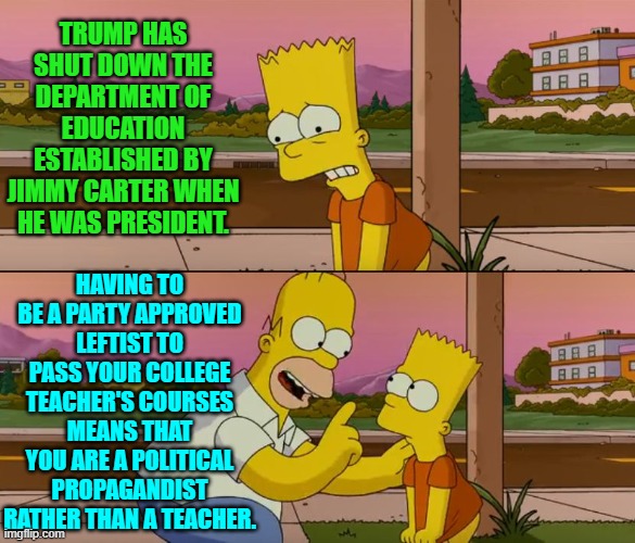 This is the truth and even you Democrats KNOW that this is the truth. | TRUMP HAS SHUT DOWN THE DEPARTMENT OF EDUCATION ESTABLISHED BY JIMMY CARTER WHEN HE WAS PRESIDENT. HAVING TO BE A PARTY APPROVED LEFTIST TO PASS YOUR COLLEGE TEACHER'S COURSES MEANS THAT YOU ARE A POLITICAL PROPAGANDIST RATHER THAN A TEACHER. | image tagged in simpsons so far | made w/ Imgflip meme maker