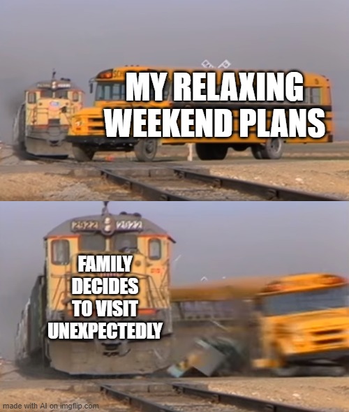 happens everytime | MY RELAXING WEEKEND PLANS; FAMILY DECIDES TO VISIT UNEXPECTEDLY | image tagged in a train hitting a school bus | made w/ Imgflip meme maker