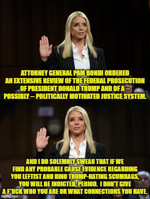 Go get 'em Bondi! | ATTORNEY GENERAL PAM BONDI ORDERED AN EXTENSIVE REVIEW OF THE FEDERAL PROSECUTION OF PRESIDENT DONALD TRUMP AND OF A -- POSSIBLY -- POLITICALLY MOTIVATED JUSTICE SYSTEM. AND I DO SOLEMNLY SWEAR THAT IF WE FIND ANY PROBABLE CAUSE EVIDENCE REGARDING YOU LEFTIST AND RINO TRUMP-HATING SCUMBAGS, YOU WILL BE INDICTED, PERIOD.  I DON'T GIVE A F*UCK WHO YOU ARE OR WHAT CONNECTIONS YOU HAVE. | image tagged in yep | made w/ Imgflip meme maker