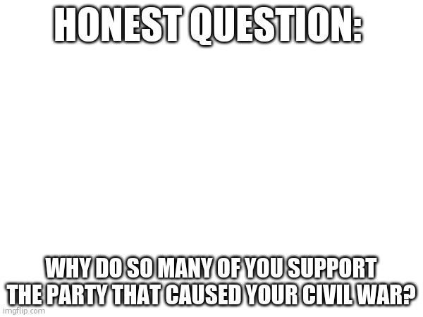 by cause i mean support slave states | HONEST QUESTION:; WHY DO SO MANY OF YOU SUPPORT THE PARTY THAT CAUSED YOUR CIVIL WAR? | made w/ Imgflip meme maker