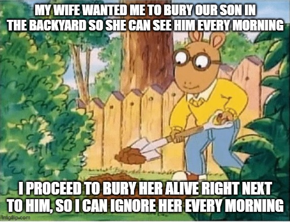 I'm a good husband | MY WIFE WANTED ME TO BURY OUR SON IN THE BACKYARD SO SHE CAN SEE HIM EVERY MORNING; I PROCEED TO BURY HER ALIVE RIGHT NEXT TO HIM, SO I CAN IGNORE HER EVERY MORNING | image tagged in arthur digging a hole,wtf | made w/ Imgflip meme maker