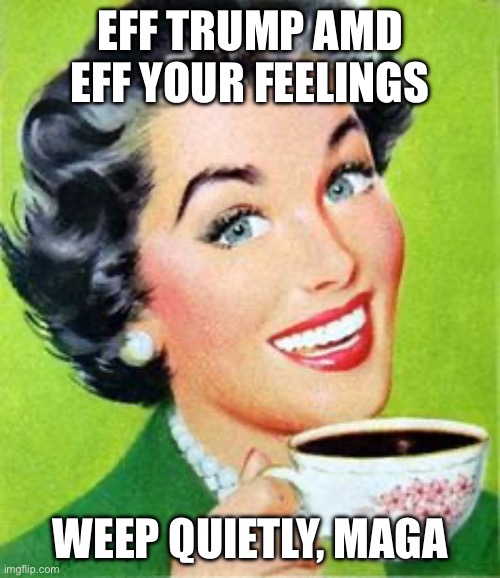 Vintage lady drinking coffee | EFF TRUMP AMD EFF YOUR FEELINGS; WEEP QUIETLY, MAGA | image tagged in vintage lady drinking coffee | made w/ Imgflip meme maker