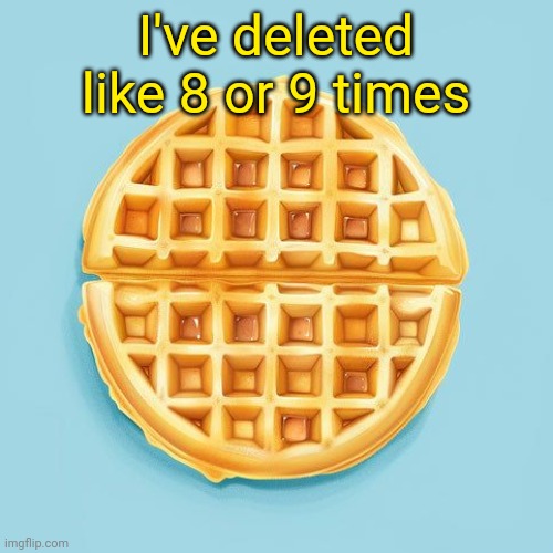 Waffle | I've deleted like 8 or 9 times | image tagged in waffle | made w/ Imgflip meme maker