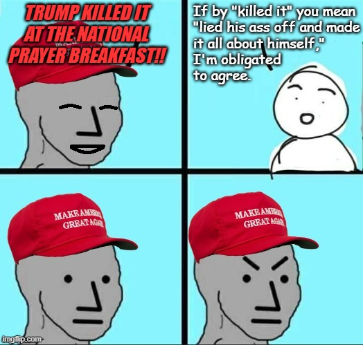 Welll... you know... lying narcissists gonna lying narcissist. | TRUMP KILLED IT
AT THE NATIONAL
PRAYER BREAKFAST!! If by "killed it" you mean
"lied his ass off and made
it all about himself," 
I'm obligated
to agree. | image tagged in happy mad maga npc,malignant narcissism,liars,trump unfit unqualified dangerous | made w/ Imgflip meme maker