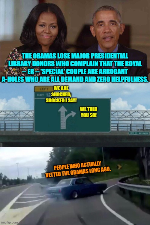 Come on now . . . this can't possibly be a surprise to any thinking person. | THE OBAMAS LOSE MAJOR PRESIDENTIAL LIBRARY DONORS WHO COMPLAIN THAT THE ROYAL -- ER -- 'SPECIAL' COUPLE ARE ARROGANT A-HOLES WHO ARE ALL DEMAND AND ZERO HELPFULNESS. WE ARE SHOCKED; SHOCKED I SAY! WE TOLD YOU SO! PEOPLE WHO ACTUALLY VETTED THE OBAMAS LONG AGO. | image tagged in yep | made w/ Imgflip meme maker