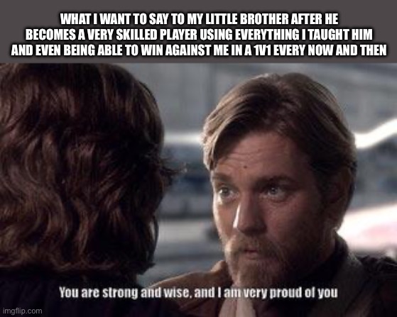 you are strong and wise and i am very proud of you | WHAT I WANT TO SAY TO MY LITTLE BROTHER AFTER HE BECOMES A VERY SKILLED PLAYER USING EVERYTHING I TAUGHT HIM AND EVEN BEING ABLE TO WIN AGAINST ME IN A 1V1 EVERY NOW AND THEN | image tagged in you are strong and wise and i am very proud of you | made w/ Imgflip meme maker