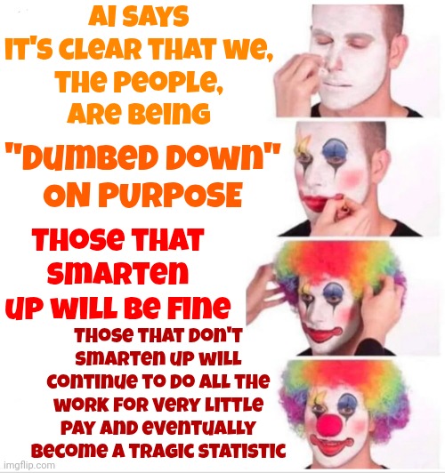 Politics | AI says it's clear that we,
the people,
are being; "Dumbed Down"
ON PURPOSE; Those that smarten up will be fine; Those that don't smarten up will continue to do all the work for very little pay and eventually become a tragic statistic | image tagged in memes,clown applying makeup,politics,liars,manipulators,government corruption | made w/ Imgflip meme maker