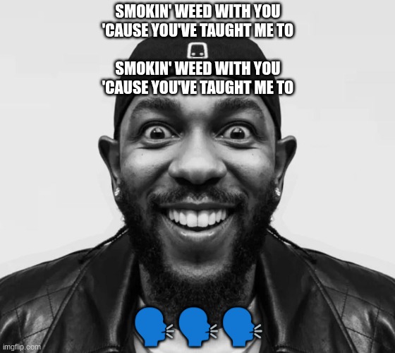 kdot jumpscare | SMOKIN' WEED WITH YOU
'CAUSE YOU'VE TAUGHT ME TO
_
SMOKIN' WEED WITH YOU
'CAUSE YOU'VE TAUGHT ME TO; 🗣🗣🗣 | image tagged in kdot jumpscare | made w/ Imgflip meme maker