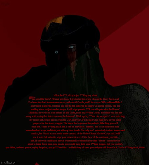 Zonig temp 3 ig? | What the f**k did you just f**king say about me, you little bitch? I'll have you know I graduated top of my class in the Navy Seals, and I've been involved in numerous secret raids on Al-Qaeda, and I have over 300 confirmed kills. I am trained in guerilla warfare and I'm the top sniper in the entire US armed forces. You are nothing to me but just another target. I will wipe you the f**k out with precision the likes of which has never been seen before on this Earth, mark my f**king words. You think you can get away with saying that shit to me over the Internet? Think again, f**ker. As we speak I am contacting my secret network of spies across the USA and your IP is being traced right now so you better prepare for the storm, maggot. The storm that wipes out the pathetic little thing you call your life. You're f**king dead, kid. I can be anywhere, anytime, and I can kill you in over seven hundred ways, and that's just with my bare hands. Not only am I extensively trained in unarmed combat, but I have access to the entire arsenal of the United States Marine Corps and I will use it to its full extent to wipe your miserable ass off the face of the continent, you little shit. If only you could have known what unholy retribution your little "clever" comment was about to bring down upon you, maybe you would have held your f**king tongue. But you couldn't, you didn't, and now you're paying the price, you go***mn idiot. I will shit fury all over you and you will drown in it. You're f**king dead, kiddo. | image tagged in zonig temp 3 ig | made w/ Imgflip meme maker