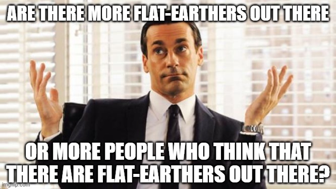 don draper | ARE THERE MORE FLAT-EARTHERS OUT THERE OR MORE PEOPLE WHO THINK THAT THERE ARE FLAT-EARTHERS OUT THERE? | image tagged in don draper | made w/ Imgflip meme maker