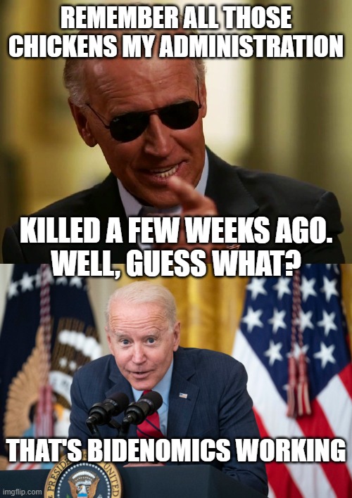 REMEMBER ALL THOSE CHICKENS MY ADMINISTRATION; KILLED A FEW WEEKS AGO.
WELL, GUESS WHAT? THAT'S BIDENOMICS WORKING | image tagged in cool joe biden,biden whisper | made w/ Imgflip meme maker