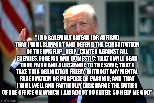 Donald Trump Presidential Announcement | "I DO SOLEMNLY SWEAR (OR AFFIRM) THAT I WILL SUPPORT AND DEFEND THE CONSTITUTION OF THE IMGFLIP_HELP_CENTER AGAINST ALL ENEMIES, FOREIGN AND DOMESTIC; THAT I WILL BEAR TRUE FAITH AND ALLEGIANCE TO THE SAME; THAT I TAKE THIS OBLIGATION FREELY, WITHOUT ANY MENTAL RESERVATION OR PURPOSE OF EVASION; AND THAT I WILL WELL AND FAITHFULLY DISCHARGE THE DUTIES OF THE OFFICE ON WHICH I AM ABOUT TO ENTER: SO HELP ME GOD" | image tagged in donald trump presidential announcement,vice president,i'm here to help | made w/ Imgflip meme maker