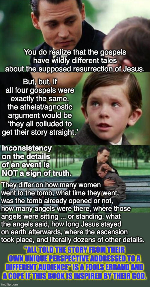 Apologists can't cope with the inconsistencies in their buybull so they claim inconsistecies = TRUTH? LOL, umm no. | You do realize that the gospels have wildly different tales about the supposed resurrection of Jesus. But, but, if all four gospels were exactly the same, the atheist/agnostic argument would be ‘they all colluded to get their story straight.’; Inconsistency on the details of an event is NOT a sign of truth. They differ on how many women went to the tomb, what time they went, was the tomb already opened or not, how many angels were there, where those angels were sitting ... or standing, what the angels said, how long Jesus stayed on earth afterwards, where the ascension took place, and literally dozens of other details. "ALL TOLD THE STORY FROM THEIR OWN UNIQUE PERSPECTIVE ADDRESSED TO A DIFFERENT AUDIENCE" IS A FOOLS ERRAND AND A COPE IF THIS BOOK IS INSPIRED BY THEIR GOD. | image tagged in hug child,atheism,atheist,silly apologists | made w/ Imgflip meme maker