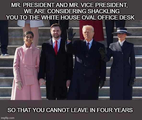 so you cannot leave | MR. PRESIDENT AND MR. VICE PRESIDENT, 
  WE ARE CONSIDERING SHACKLING YOU TO THE WHITE HOUSE OVAL OFFICE DESK; SO THAT YOU CANNOT LEAVE IN FOUR YEARS | made w/ Imgflip meme maker