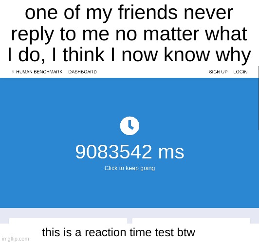 bros reaction time speed is not that slow... | one of my friends never reply to me no matter what I do, I think I now know why; this is a reaction time test btw | image tagged in memes,reaction | made w/ Imgflip meme maker