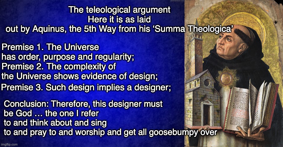 It is an argument from ignorance. “I don’t know or understand, therefore, God.” | Conclusion: Therefore, this designer must be God … the one I refer to and think about and sing to and pray to and worship and get all goosebumpy over; The teleological argument
Here it is as laid out by Aquinus, the 5th Way from his ‘Summa Theologica’; Premise 1. The Universe has order, purpose and regularity;
Premise 2. The complexity of the Universe shows evidence of design;; Premise 3. Such design implies a designer; | image tagged in blue background,thomas aquinas,idiot | made w/ Imgflip meme maker