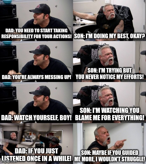 American Chopper Extended | DAD: YOU NEED TO START TAKING RESPONSIBILITY FOR YOUR ACTIONS! SON: I'M DOING MY BEST, OKAY? DAD: YOU'RE ALWAYS MESSING UP! SON: I'M TRYING BUT YOU NEVER NOTICE MY EFFORTS! DAD: WATCH YOURSELF, BOY! SON: I'M WATCHING YOU BLAME ME FOR EVERYTHING! DAD: IF YOU JUST LISTENED ONCE IN A WHILE! SON: MAYBE IF YOU GUIDED ME MORE, I WOULDN’T STRUGGLE! | image tagged in american chopper extended | made w/ Imgflip meme maker