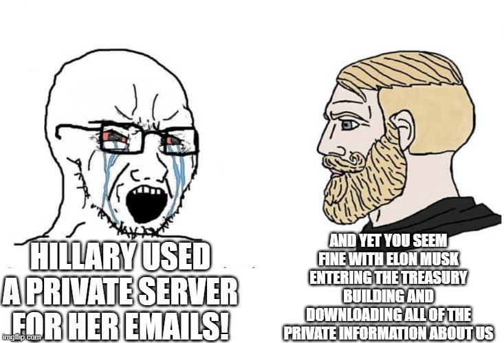 Soyboy Vs Yes Chad | AND YET YOU SEEM FINE WITH ELON MUSK ENTERING THE TREASURY BUILDING AND DOWNLOADING ALL OF THE PRIVATE INFORMATION ABOUT US; HILLARY USED A PRIVATE SERVER FOR HER EMAILS! | image tagged in soyboy vs yes chad | made w/ Imgflip meme maker