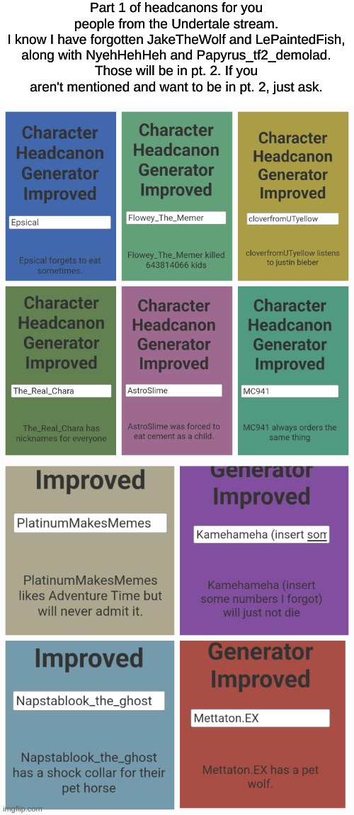 I forgot the numbers in Kamehameha's name lmao. “CHILDREN” -Flowey | Part 1 of headcanons for you people from the Undertale stream.
I know I have forgotten JakeTheWolf and LePaintedFish, along with NyehHehHeh and Papyrus_tf2_demolad. Those will be in pt. 2. If you aren't mentioned and want to be in pt. 2, just ask. | image tagged in imgflip users | made w/ Imgflip meme maker