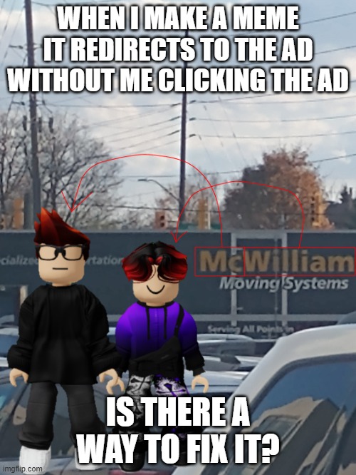 EVEN WHEN SCROLLING DOWN! I GET REDIRECTED TO ADS I DIDN'T EVEN CLICK ON. IT'S BEEN HAPPENING SINCE YESTERDAY AND I CAN'T FIND A | WHEN I MAKE A MEME IT REDIRECTS TO THE AD WITHOUT ME CLICKING THE AD; IS THERE A WAY TO FIX IT? | image tagged in mc and william name soundalike | made w/ Imgflip meme maker