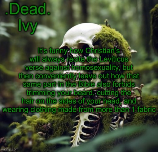 . | It’s funny how Christian’s will always recite the Leviticus verse against homosexuality, but then conveniently leave out how that same part in the Bible also forbids trimming your beard, cutting the hair on the sides of your head, and wearing clothing made from more than 1 fabric | image tagged in dead template | made w/ Imgflip meme maker