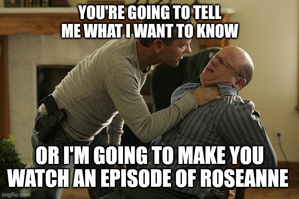 Tell Me | YOU'RE GOING TO TELL ME WHAT I WANT TO KNOW; OR I'M GOING TO MAKE YOU WATCH AN EPISODE OF ROSEANNE | image tagged in jack bauer interrogation technique,funny memes | made w/ Imgflip meme maker