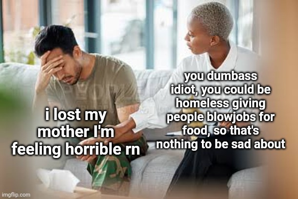 like, do you need the worst possible thing happen to you just to be sad? | you dumbass idiot, you could be homeless giving people blowjobs for food, so that's nothing to be sad about; i lost my mother I'm feeling horrible rn | made w/ Imgflip meme maker
