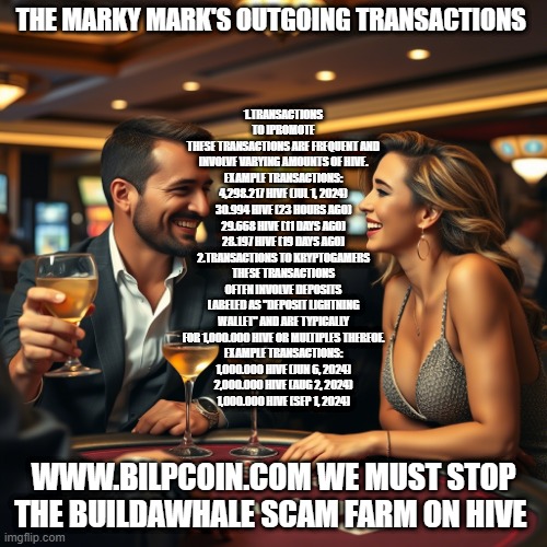 THE MARKY MARK'S OUTGOING TRANSACTIONS; 1.TRANSACTIONS TO IPROMOTE
THESE TRANSACTIONS ARE FREQUENT AND INVOLVE VARYING AMOUNTS OF HIVE.
EXAMPLE TRANSACTIONS:
4,298.217 HIVE (JUL 1, 2024)
30.994 HIVE (23 HOURS AGO)
29.668 HIVE (11 DAYS AGO)
28.197 HIVE (19 DAYS AGO)
2.TRANSACTIONS TO KRYPTOGAMERS
THESE TRANSACTIONS OFTEN INVOLVE DEPOSITS LABELED AS "DEPOSIT LIGHTNING WALLET" AND ARE TYPICALLY FOR 1,000.000 HIVE OR MULTIPLES THEREOF.
EXAMPLE TRANSACTIONS:
1,000.000 HIVE (JUN 6, 2024)
2,000.000 HIVE (AUG 2, 2024)
1,000.000 HIVE (SEP 1, 2024); WWW.BILPCOIN.COM WE MUST STOP THE BUILDAWHALE SCAM FARM ON HIVE | made w/ Imgflip meme maker