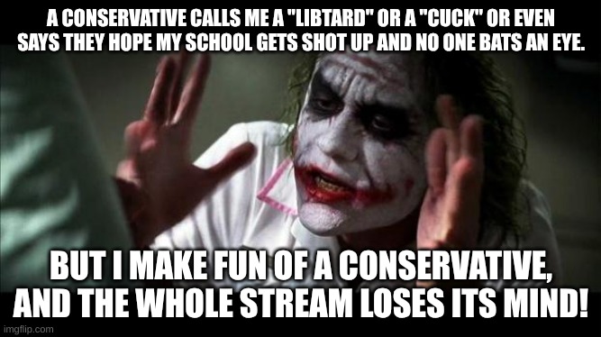 Imgflip Bias | A CONSERVATIVE CALLS ME A "LIBTARD" OR A "CUCK" OR EVEN SAYS THEY HOPE MY SCHOOL GETS SHOT UP AND NO ONE BATS AN EYE. BUT I MAKE FUN OF A CONSERVATIVE, AND THE WHOLE STREAM LOSES ITS MIND! | image tagged in joker mind loss,conservative hypocrisy,snowflakes,maga,cult,hivemind | made w/ Imgflip meme maker