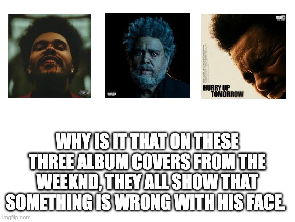 what is bro doing to his face | WHY IS IT THAT ON THESE THREE ALBUM COVERS FROM THE WEEKND, THEY ALL SHOW THAT SOMETHING IS WRONG WITH HIS FACE. | image tagged in blank white template,the weeknd | made w/ Imgflip meme maker