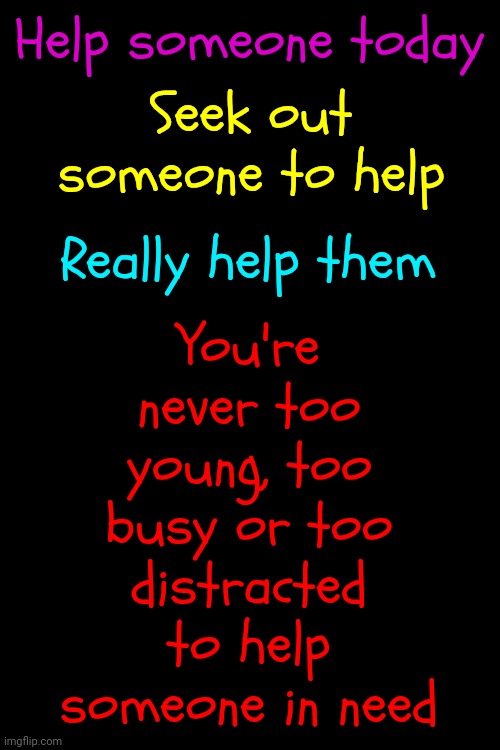 Say Something Nice, Give Someone A Hug, Make Someone A Sandwich, Give Someone A Moment Of Peace, Give Someone Your Shoes & Socks | Help someone today; You're never too young, too busy or too distracted to help someone in need; Seek out someone to help; Really help them | image tagged in whatever it takes,help someone,be kind,someone needs your kindness,memes,love wins | made w/ Imgflip meme maker