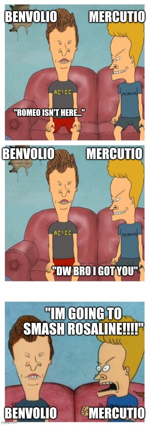 Romeo and Juliet huh huh | BENVOLIO             MERCUTIO; "ROMEO ISN'T HERE..."; BENVOLIO             MERCUTIO; "DW BRO I GOT YOU"; "IM GOING TO SMASH ROSALINE!!!!"; BENVOLIO             MERCUTIO | image tagged in beavis and butthead | made w/ Imgflip meme maker