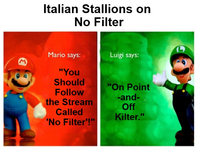 {meme template} Italian Stallions Say [HQ] {meme template} | Italian Stallions on 

No Filter; "You 

Should 

Follow 

the Stream 

Called 

'No Filter'!"; "On Point 

-and- 

Off 

Kilter." | image tagged in italian stallions say hq,luigi,mario,compare and contrast,point and counterpoint,no filter | made w/ Imgflip meme maker