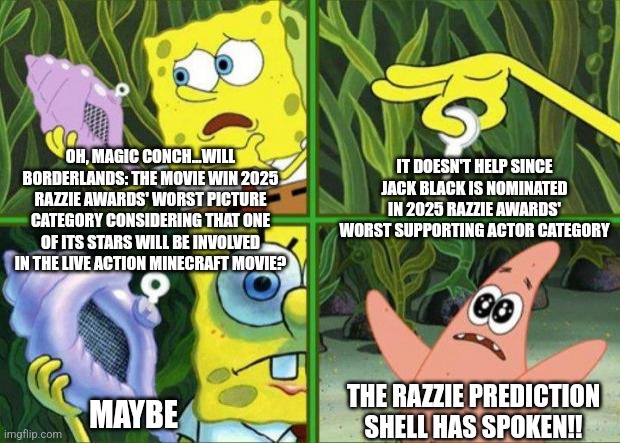 Magic Conch | IT DOESN'T HELP SINCE JACK BLACK IS NOMINATED IN 2025 RAZZIE AWARDS' WORST SUPPORTING ACTOR CATEGORY; OH, MAGIC CONCH...WILL BORDERLANDS: THE MOVIE WIN 2025 RAZZIE AWARDS' WORST PICTURE CATEGORY CONSIDERING THAT ONE OF ITS STARS WILL BE INVOLVED IN THE LIVE ACTION MINECRAFT MOVIE? THE RAZZIE PREDICTION SHELL HAS SPOKEN!! MAYBE | image tagged in magic conch,borderlands,razzie,prediction,jack black,minecraft | made w/ Imgflip meme maker