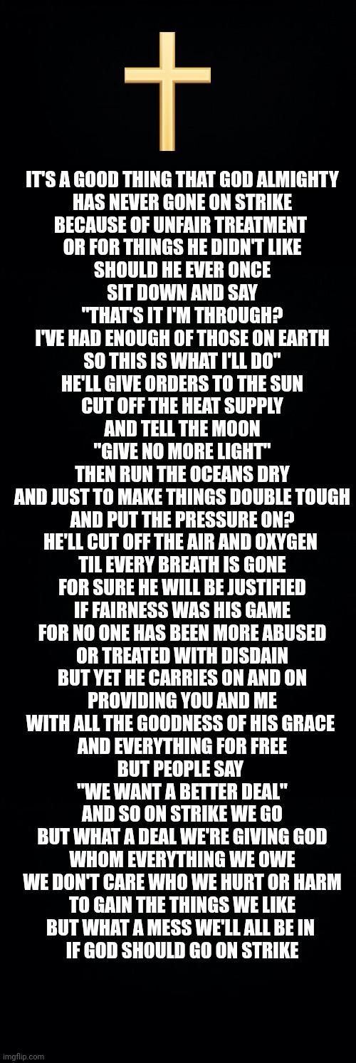 IT'S A GOOD THING THAT GOD ALMIGHTY
HAS NEVER GONE ON STRIKE
BECAUSE OF UNFAIR TREATMENT 
OR FOR THINGS HE DIDN'T LIKE
SHOULD HE EVER ONCE
SIT DOWN AND SAY
"THAT'S IT I'M THROUGH?
I'VE HAD ENOUGH OF THOSE ON EARTH
SO THIS IS WHAT I'LL DO"
HE'LL GIVE ORDERS TO THE SUN
CUT OFF THE HEAT SUPPLY
AND TELL THE MOON
"GIVE NO MORE LIGHT"
THEN RUN THE OCEANS DRY
AND JUST TO MAKE THINGS DOUBLE TOUGH
AND PUT THE PRESSURE ON?
HE'LL CUT OFF THE AIR AND OXYGEN 
TIL EVERY BREATH IS GONE
FOR SURE HE WILL BE JUSTIFIED
IF FAIRNESS WAS HIS GAME
FOR NO ONE HAS BEEN MORE ABUSED
OR TREATED WITH DISDAIN
BUT YET HE CARRIES ON AND ON
PROVIDING YOU AND ME
WITH ALL THE GOODNESS OF HIS GRACE 
AND EVERYTHING FOR FREE
BUT PEOPLE SAY 
"WE WANT A BETTER DEAL"
AND SO ON STRIKE WE GO
BUT WHAT A DEAL WE'RE GIVING GOD
WHOM EVERYTHING WE OWE
WE DON'T CARE WHO WE HURT OR HARM
TO GAIN THE THINGS WE LIKE
BUT WHAT A MESS WE'LL ALL BE IN 
IF GOD SHOULD GO ON STRIKE | image tagged in black background | made w/ Imgflip meme maker