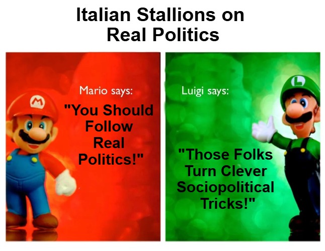 {meme template} Italian Stallions Say [HQ] {meme template} | Italian Stallions on 

Real Politics; "You Should 

Follow 

Real 

Politics!"; "Those Folks 

Turn Clever 

Sociopolitical 

Tricks!" | image tagged in italian stallions say hq,luigi,counterpoint and point,mario,contrast and compare,real politics | made w/ Imgflip meme maker