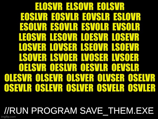 IMPORTANT NEWS!!!! | ELOSVR		ELSOVR		EOLSVR		EOSLVR		EOSVLR		EOVSLR		ESLOVR		ESOLVR		ESOVLR		ESVOLR		EVSOLR		LEOSVR		LESOVR		LOESVR		LOSEVR		LOSVER		LOVSER		LSEOVR		LSOEVR		LSOVER		LSVOER		LVOSER		LVSOER		OELSVR		OESLVR		OESVLR		OEVSLR		OLESVR		OLSEVR		OLSVER		OLVSER		OSELVR		OSEVLR		OSLEVR		OSLVER		OSVELR		OSVLER; //RUN PROGRAM SAVE_THEM.EXE | image tagged in teaser | made w/ Imgflip meme maker