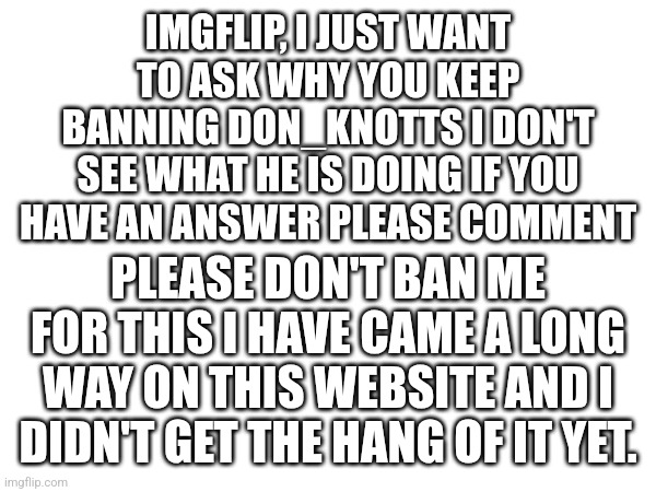 I just want to know why | IMGFLIP, I JUST WANT TO ASK WHY YOU KEEP BANNING DON_KNOTTS I DON'T SEE WHAT HE IS DOING IF YOU HAVE AN ANSWER PLEASE COMMENT; PLEASE DON'T BAN ME FOR THIS I HAVE CAME A LONG WAY ON THIS WEBSITE AND I DIDN'T GET THE HANG OF IT YET. | image tagged in please help me,i dont understand | made w/ Imgflip meme maker