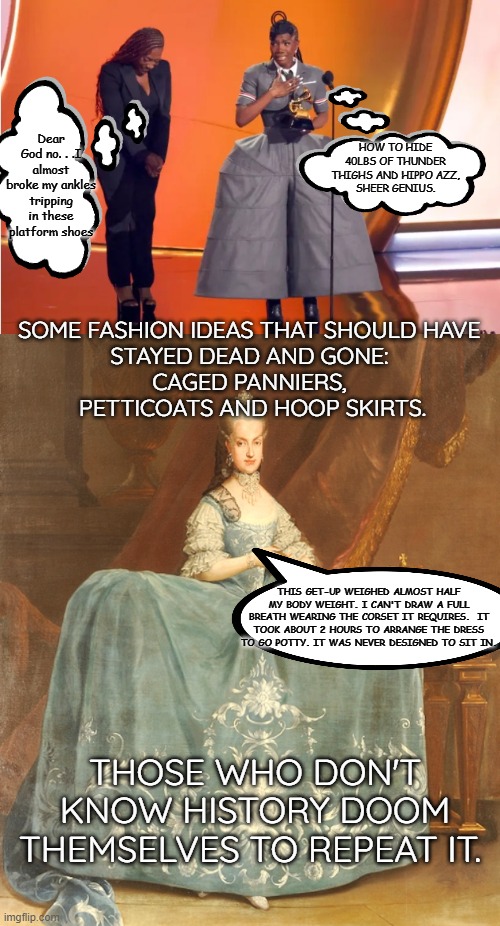 Grammy Get-Up 2025 | Dear God no. . .I almost broke my ankles tripping in these platform shoes; HOW TO HIDE 40LBS OF THUNDER THIGHS AND HIPPO AZZ,
SHEER GENIUS. SOME FASHION IDEAS THAT SHOULD HAVE 
STAYED DEAD AND GONE: 
CAGED PANNIERS, 
PETTICOATS AND HOOP SKIRTS. THIS GET-UP WEIGHED ALMOST HALF MY BODY WEIGHT. I CAN'T DRAW A FULL BREATH WEARING THE CORSET IT REQUIRES.  IT TOOK ABOUT 2 HOURS TO ARRANGE THE DRESS TO GO POTTY. IT WAS NEVER DESIGNED TO SIT IN. THOSE WHO DON'T KNOW HISTORY DOOM THEMSELVES TO REPEAT IT. | image tagged in dochii award,1700s court dress | made w/ Imgflip meme maker