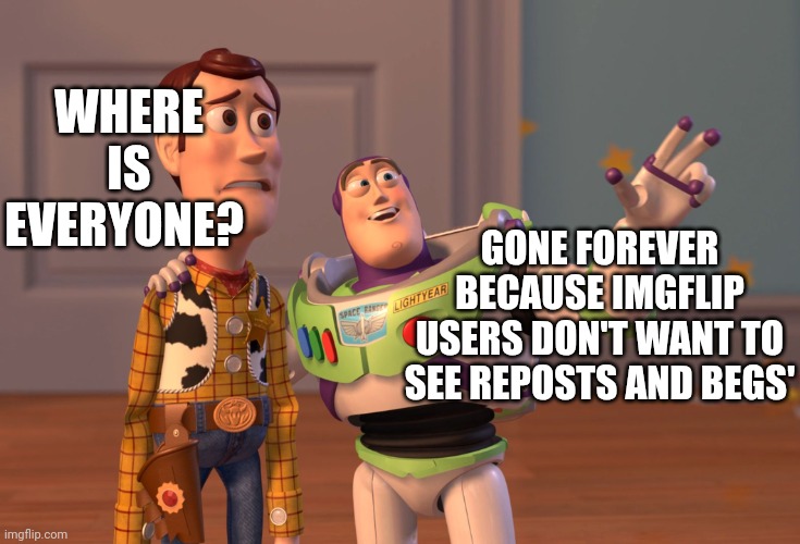 Valid for people over 15 years here. | WHERE IS EVERYONE? GONE FOREVER BECAUSE IMGFLIP USERS DON'T WANT TO SEE REPOSTS AND BEGS' | image tagged in memes,x x everywhere | made w/ Imgflip meme maker