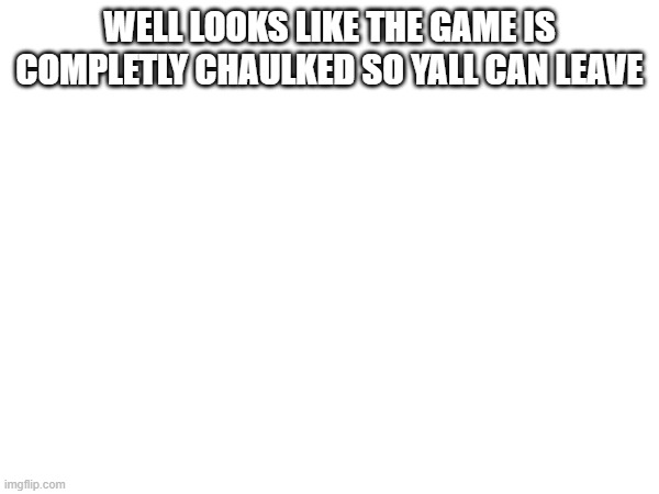 WELL LOOKS LIKE THE GAME IS COMPLETLY CHAULKED SO YALL CAN LEAVE | made w/ Imgflip meme maker