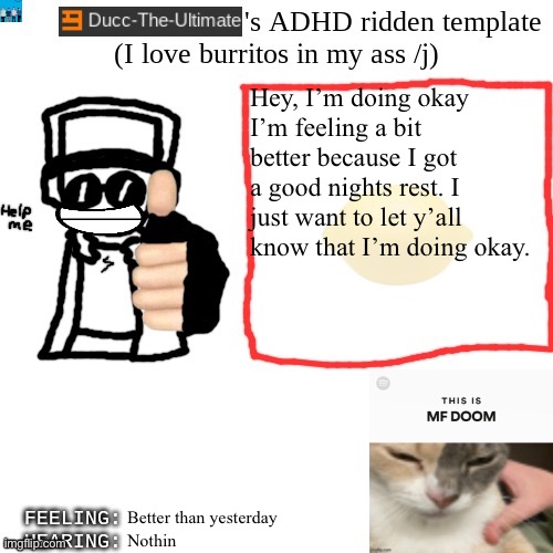 Ducc-The-Ultimate's ADHD ridden template | Hey, I’m doing okay
I’m feeling a bit better because I got a good nights rest. I just want to let y’all know that I’m doing okay. Better than yesterday; Nothin | image tagged in ducc-the-ultimate's adhd ridden template | made w/ Imgflip meme maker