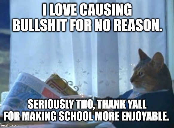 I Should Buy A Boat Cat | I LOVE CAUSING BULLSHIT FOR NO REASON. SERIOUSLY THO, THANK YALL FOR MAKING SCHOOL MORE ENJOYABLE. | image tagged in memes,i should buy a boat cat | made w/ Imgflip meme maker