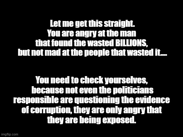 USAid Corruption | Let me get this straight.
You are angry at the man 
that found the wasted BILLIONS, 
but not mad at the people that wasted it.... You need to check yourselves, 
because not even the politicians
responsible are questioning the evidence 
of corruption, they are only angry that 
they are being exposed. | image tagged in political | made w/ Imgflip meme maker