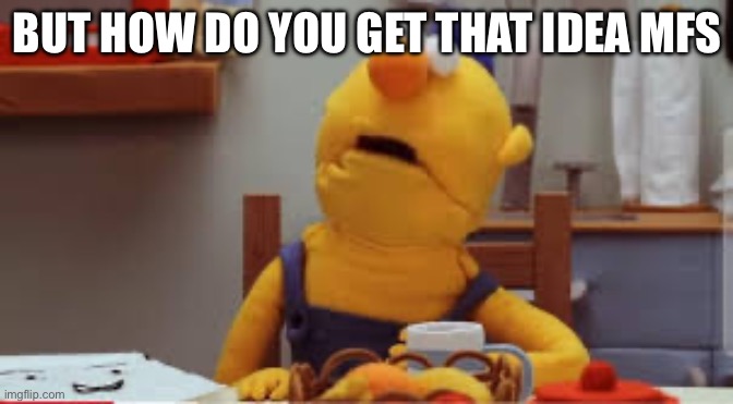 . | BUT HOW DO YOU GET THAT IDEA MFS | image tagged in dhmis | made w/ Imgflip meme maker