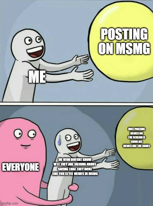 plz stop criticizing me im new | POSTING ON MSMG; ME; JUST POSTING MEMES ON THE STREAM (I THINK ALL MEMES ARE THE SAME); EVERYONE; ME WHO DOESNT KNOW WTF THEY ARE TALKING ABOUT SAYING THAT THEY DONT LIKE FUN STYLE MEMES IN MSMG | image tagged in memes,running away balloon | made w/ Imgflip meme maker