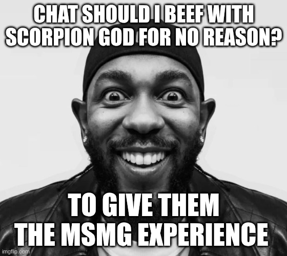 kdot jumpscare | CHAT SHOULD I BEEF WITH SCORPION GOD FOR NO REASON? TO GIVE THEM THE MSMG EXPERIENCE | image tagged in kdot jumpscare | made w/ Imgflip meme maker