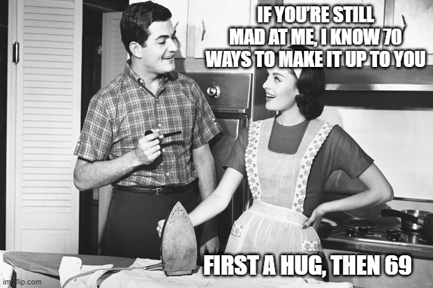 Still Mad? | IF YOU’RE STILL MAD AT ME, I KNOW 70 WAYS TO MAKE IT UP TO YOU; FIRST A HUG, THEN 69 | image tagged in vintage husband and wife | made w/ Imgflip meme maker